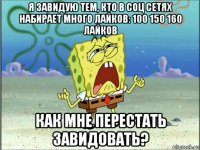 я завидую тем, кто в соц сетях набирает много лайков: 100 150 160 лайков как мне перестать завидовать?