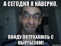 а сегодня я наверно, пойду потрахаюсь с кыргызом!