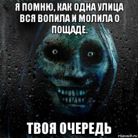 я помню, как одна улица вся вопила и молила о пощаде. твоя очередь