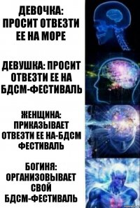 Девочка: просит отвезти ее на море Девушка: просит отвезти ее на БДСМ-фестиваль Женщина: приказывает отвезти ее на-БДСМ фестиваль Богиня: организовывает свой БДСМ-фестиваль