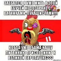 заебался я уже жить в этой ебучей недостране с ватниками-лукашистами!!! когда уже обама нашу литвинию присоединит к великой европушке???