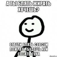 а ты блять жирать хочешь? огаели блять совсем пожрать, будешь хуй сосать сука