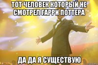 тот человек который не смотрел гарри поттера да да я существую