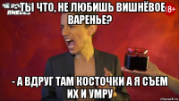 - ты что, не любишь вишнёвое варенье? - а вдруг там косточки а я съем их и умру