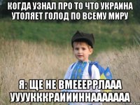 когда узнал про то что украина утоляет голод по всему миру я: ще не вмеееррлааа уууукккраиииннааааааа