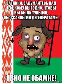 ватники, задумайтесь над тем, кому выгодно, чтобы вы были тупыми, обоссанными дегенератами. явно не обамке!