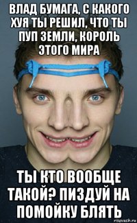 влад бумага, с какого хуя ты решил, что ты пуп земли, король этого мира ты кто вообще такой? пиздуй на помойку блять