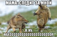 мама: следит за мной я: ну нахэээээээээээээээээээээр