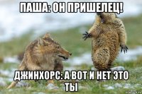 паша: он пришелец! джинхорс: а вот и нет это ты