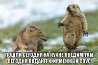  пошли сегодня на кухне поедим,там сегодня подают фирменный соус