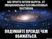 вас просто хотели уберечь , от эмоциональных бессмысленных поступков подумайте прежде чем обижаться.