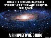 паша, это чтобы не вздумала приезжать? на тебя будет смотреть весь двор? а я ничего не знаю