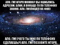 ало. гм! игоря можно? вы ошиблись адресом. блин, я вообще-то по телефону звоню. ало. гм!(пошел на фик) ало. гм! (чего ты мне по телефону сделаешь?) ало, гм! позовите игоря.