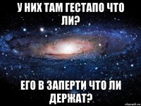 у них там гестапо что ли? его в заперти что ли держат?