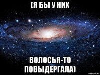 (я бы у них волосья-то повыдергала)