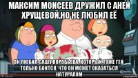 максим моисеев дружил с аней хрущевой,но не любил её он любил сашу воробьева, который тоже гей. только боится, что он может оказаться натуралом