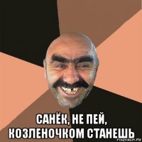  санёк, не пей, козленочком станешь