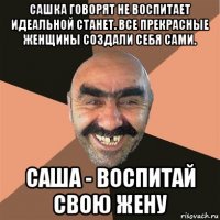 сашка говорят не воспитает идеальной станет. все прекрасные женщины создали себя сами. саша - воспитай свою жену