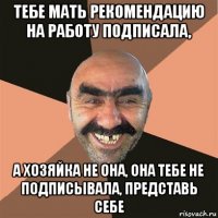 тебе мать рекомендацию на работу подписала, а хозяйка не она, она тебе не подписывала, представь себе