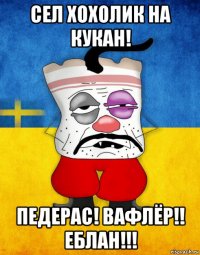 сел хохолик на кукан! педерас! вафлёр!! еблан!!!