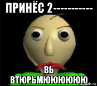 принёс 2----------- вь втюрьмюююююю