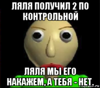 ляля получил 2 по контрольной ляля мы его накажем, а тебя - нет.