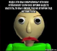 куда это вы собрались? кто вас отпускал? если все время будете убегать,то вы у меня так на второй год останетесь! 