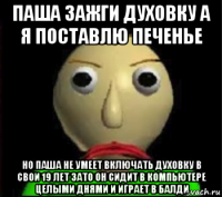 паша зажги духовку а я поставлю печенье но паша не умеет включать духовку в свои 19 лет зато он сидит в компьютере целыми днями и играет в балди