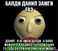 балди данил зажги газ данил : я не умею балди : о боже мой кого я родила господи сыну 23 года он спички зажечь не может