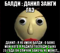 балди : данил зажги газ данил : я не умею балди : о боже мой кого я родила господи сыну 23 года он спички зажечь не может