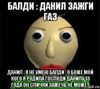 балди : данил зажги газ данил : я не умею балди : о боже мой кого я родила господи данилу 13 года он спички зажечь не может