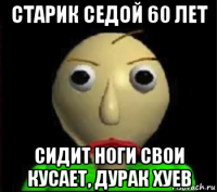 старик седой 60 лет сидит ноги свои кусает, дурак хуев