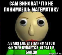 сам виноват что не понимаешь математику а ваня еле еле занимается фигнёй,купается, играет в балди