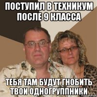 поступил в техникум после 9 класса тебя там будут гнобить твои одногруппники