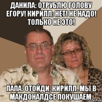 данила: отрублю голову егору! кирилл: нет! не надо! только не это! папа: отойди, кирилл. мы в макдоналдсе покушаем.