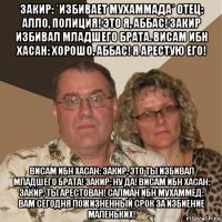 закир: *избивает мухаммада* отец: алло, полиция! это я, аббас! закир избивал младшего брата. висам ибн хасан: хорошо, аббас! я арестую его! висам ибн хасан: закир, это ты избивал младшего брата! закир: ну да! висам ибн хасан: закир, ты арестован! салман ибн мухаммед: вам сегодня пожизненный срок за избиение маленьких!