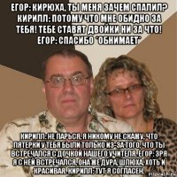 егор: кирюха, ты меня зачем спалил? кирилл: потому что мне обидно за тебя! тебе ставят двойки ни за что! егор: спасибо *обнимает* кирилл: не парься, я никому не скажу, что пятерки у тебя были только из-за того, что ты встречался с дочкой нашего учителя. егор: зря я с ней встречался, она же дура, шлюха, хоть и красивая. кирилл: тут я согласен.