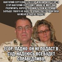 анатолий сергеевич: ты егор или кирилл? егор: я егор анатолий сергеевич: никак не могу вас различить. короче, двойки я твои исправил, больше такого не будет. только пусть твой папа на меня в суд не подаст егор: ладно, он не подаст в суд, надеюсь все будет справедливо.