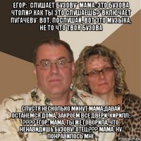 егор: *слушает бузову* мама: это бузова чтоли? как ты это слушаешь?*включает пугачеву* вот, послушай, вот это музыка, не то что твоя бузова спустя несколько минут мама:давай останемся дома, закроем все двери. кирилл: ???? егор: мама, ты же говорила, что ненавидишь бузову! отец:??? мама: ну понравилось мне