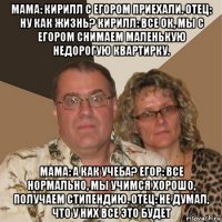 мама: кирилл с егором приехали. отец: ну как жизнь? кирилл: все ок, мы с егором снимаем маленькую недорогую квартирку. мама: а как учеба? егор: все нормально, мы учимся хорошо, получаем стипендию. отец: не думал, что у них все это будет