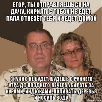 егор, ты отправляешься на дачу, кирилл с тобой не едет, папа отвезёт тебя и уедет домой скучно не будет, будешь с раннего утра до позднего вечера убирать за курами, индюками, поливать деревья и носить воду