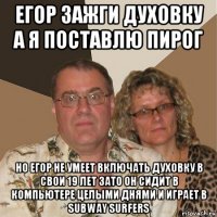 егор зажги духовку а я поставлю пирог но егор не умеет включать духовку в свои 19 лет зато он сидит в компьютере целыми днями и играет в subway surfers