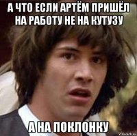 а что если артём пришёл на работу не на кутузу а на поклонку