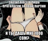 значит я всего лишь проголосую за твою партию и ты дашь мне 1000 сом?