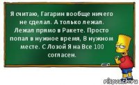 Я считаю, Гагарин вообще ничего не сделал. А только лежал. Лежал прямо в Ракете. Просто попал в нужное время, В нужном месте. С Лозой Я на Все 100 согласен.