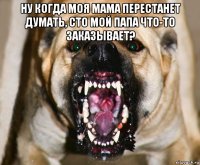 ну когда моя мама перестанет думать, сто мой папа что-то заказывает? 