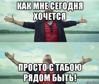 как мне сегодня хочется просто с табою рядом быть!