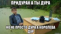 придурак а ты дура но не просто дура а королева дур