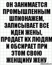 Он занимается промышленным шпионажем, записывает все идеи жены, продает их людям и обсирает при этом свою женщину жену