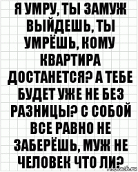 Я умру, ты замуж выйдешь, ты умрёшь, кому квартира достанется? А тебе будет уже не без разницы? С собой все равно не заберёшь, муж не человек что ли?